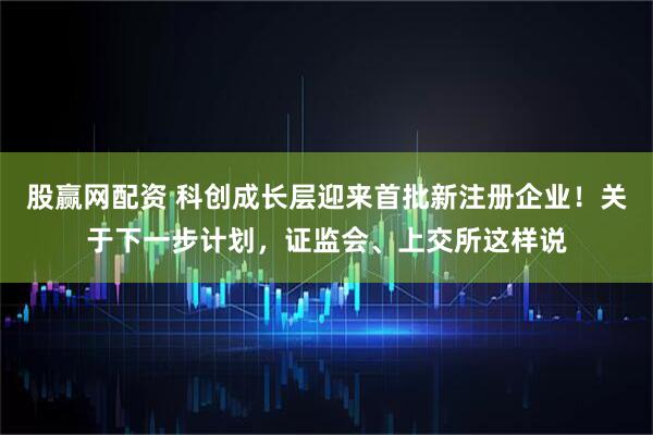 股赢网配资 科创成长层迎来首批新注册企业！关于下一步计划，证监会、上交所这样说