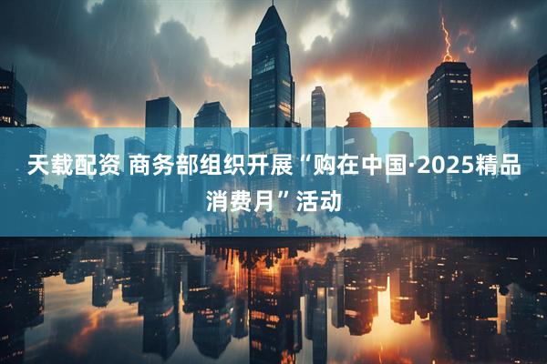 天载配资 商务部组织开展“购在中国·2025精品消费月”活动