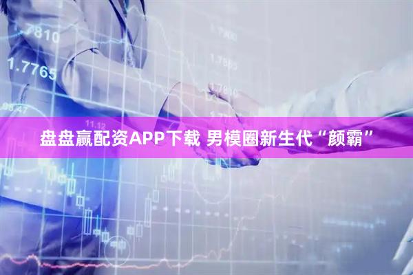 盘盘赢配资APP下载 男模圈新生代“颜霸”