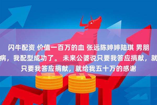 闪牛配资 价值一百万的血 张远陈婷婷陆琪 男朋友的姐姐得了白血病，我配型成功了。 未来公婆说只要我答应捐献，就给我五十万的感谢