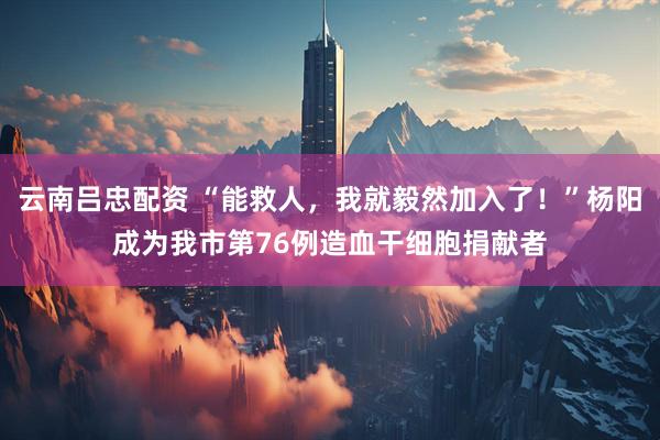 云南吕忠配资 “能救人，我就毅然加入了！”杨阳成为我市第76例造血干细胞捐献者