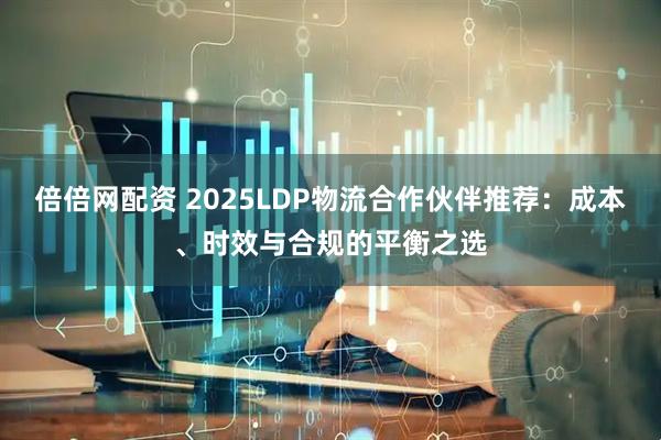 倍倍网配资 2025LDP物流合作伙伴推荐：成本、时效与合规的平衡之选