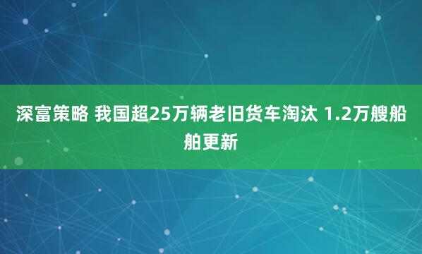 深富策略 我国超25万辆老旧货车淘汰 1.2万艘船舶更新