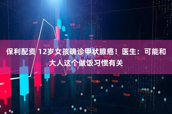 保利配资 12岁女孩确诊甲状腺癌!医生:可能和大人这个做饭习惯有关