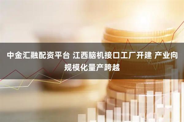 中金汇融配资平台 江西脑机接口工厂开建 产业向规模化量产跨越