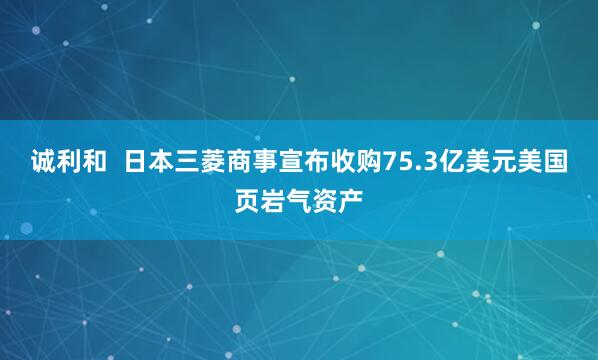 诚利和  日本三菱商事宣布收购75.3亿美元美国页岩气资产