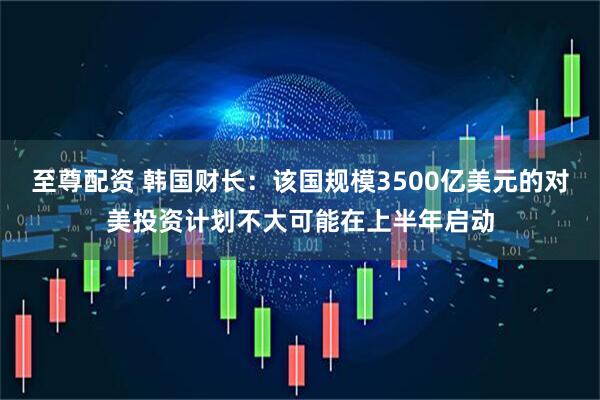 至尊配资 韩国财长：该国规模3500亿美元的对美投资计划不大可能在上半年启动