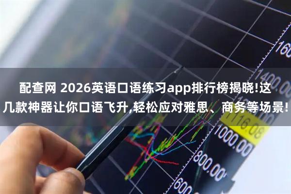配查网 2026英语口语练习app排行榜揭晓!这几款神器让你口语飞升,轻松应对雅思、商务等场景!