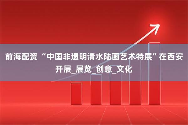 前海配资 “中国非遗明清水陆画艺术特展”在西安开展_展览_创意_文化