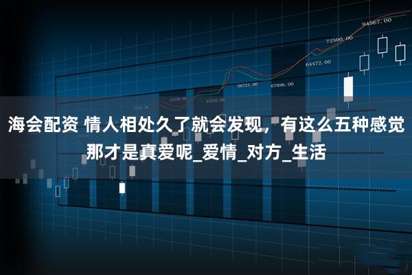海会配资 情人相处久了就会发现，有这么五种感觉那才是真爱呢_爱情_对方_生活