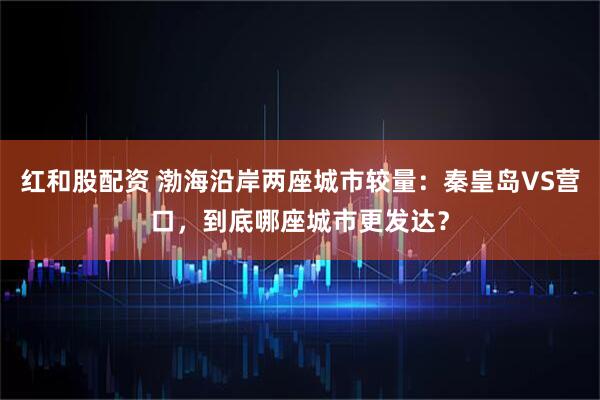 红和股配资 渤海沿岸两座城市较量：秦皇岛VS营口，到底哪座城市更发达？