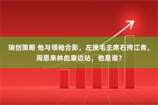 瑞创策略 他与领袖合影，左挽毛主席右挎江青，周恩来林彪靠边站，他是谁？